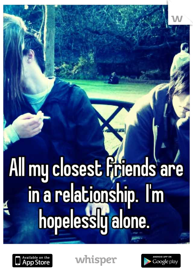 All my closest friends are in a relationship.  I'm hopelessly alone. 
