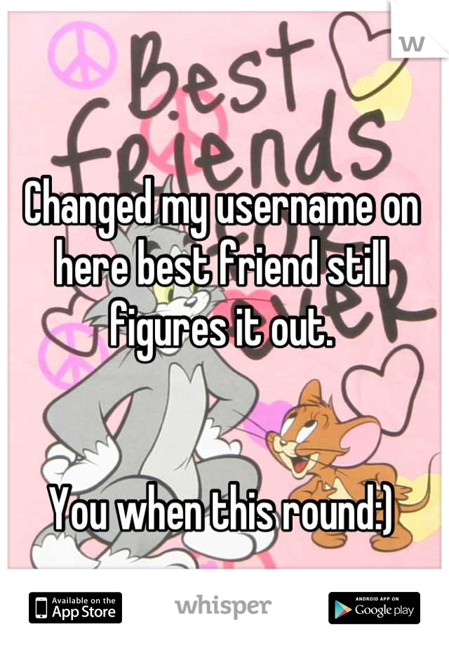 Changed my username on here best friend still figures it out. 


You when this round:)