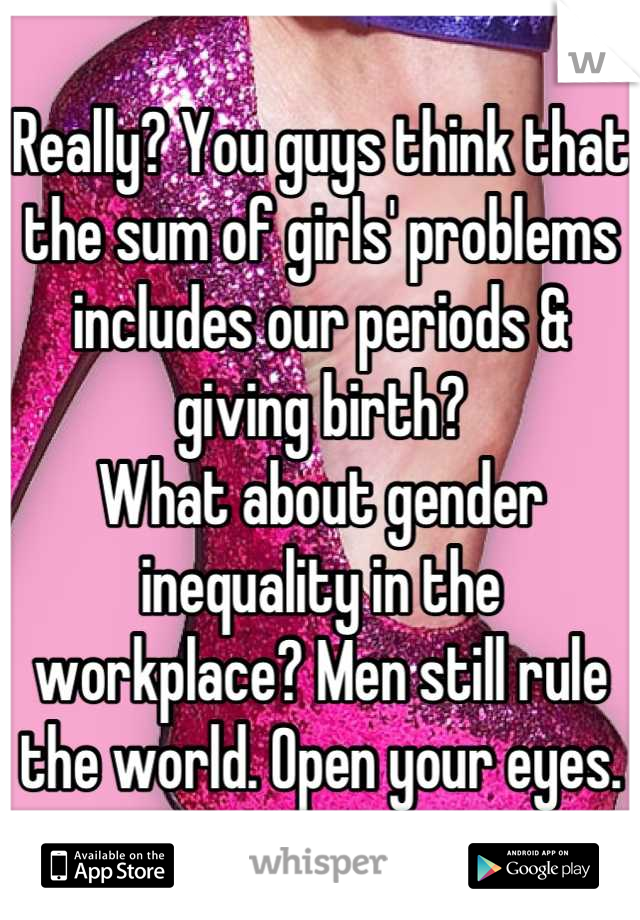 Really? You guys think that the sum of girls' problems includes our periods & giving birth? 
What about gender inequality in the workplace? Men still rule the world. Open your eyes.