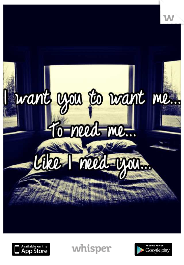 I want you to want me... 
To need me...
Like I need you...
