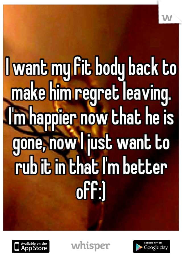 I want my fit body back to make him regret leaving. I'm happier now that he is gone, now I just want to rub it in that I'm better off:)