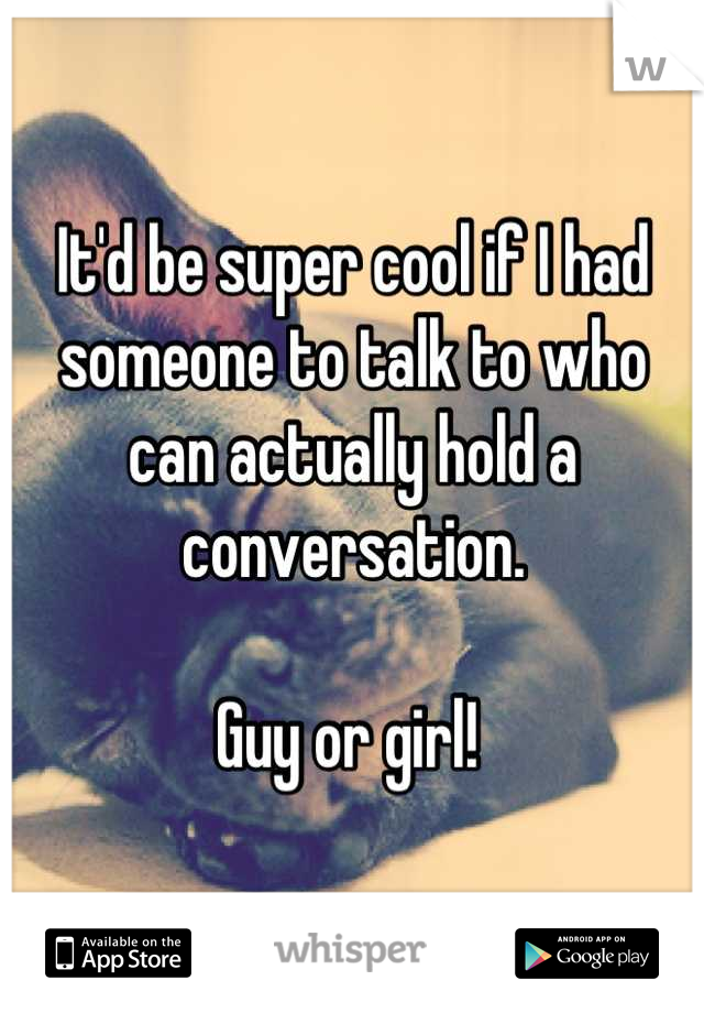 It'd be super cool if I had someone to talk to who can actually hold a conversation. 

Guy or girl! 
