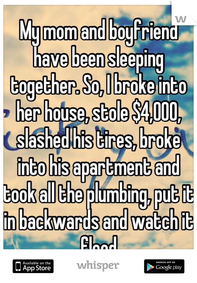 My mom and boyfriend have been sleeping together. So, I broke into her house, stole $4,000, slashed his tires, broke into his apartment and took all the plumbing, put it in backwards and watch it flood