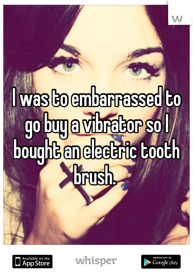 I was to embarrassed to go buy a vibrator so I bought an electric tooth brush. 