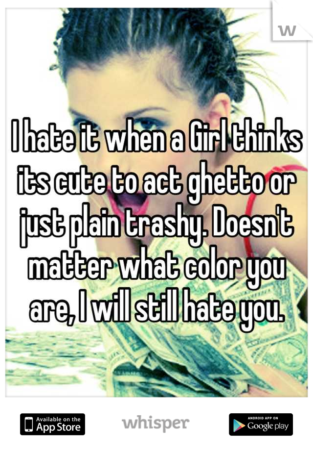 I hate it when a Girl thinks its cute to act ghetto or just plain trashy. Doesn't matter what color you are, I will still hate you.