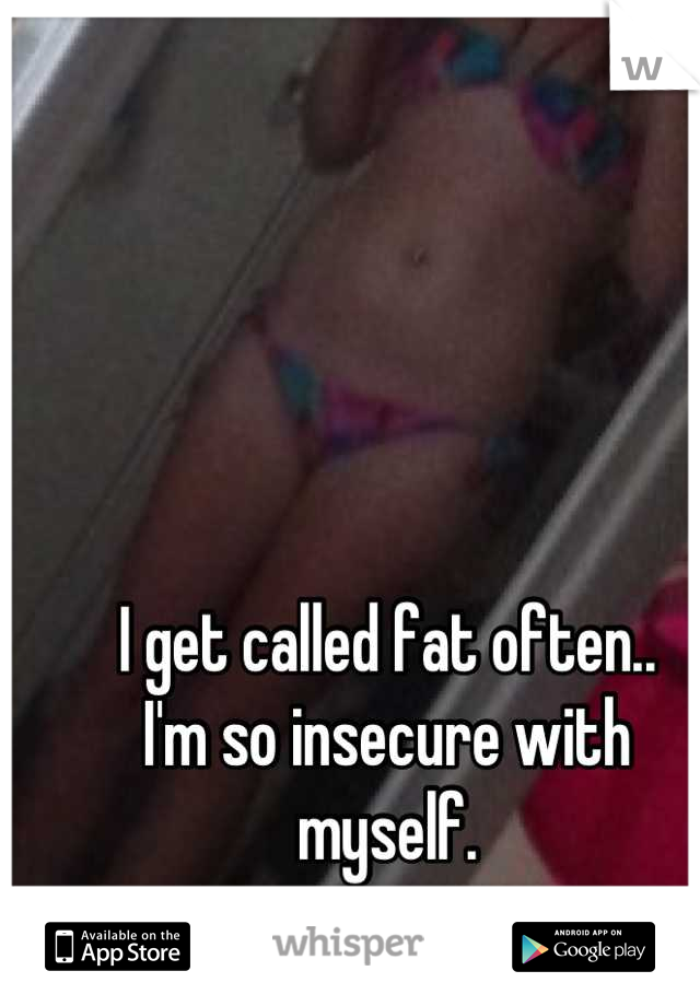 I get called fat often.. 
I'm so insecure with myself.