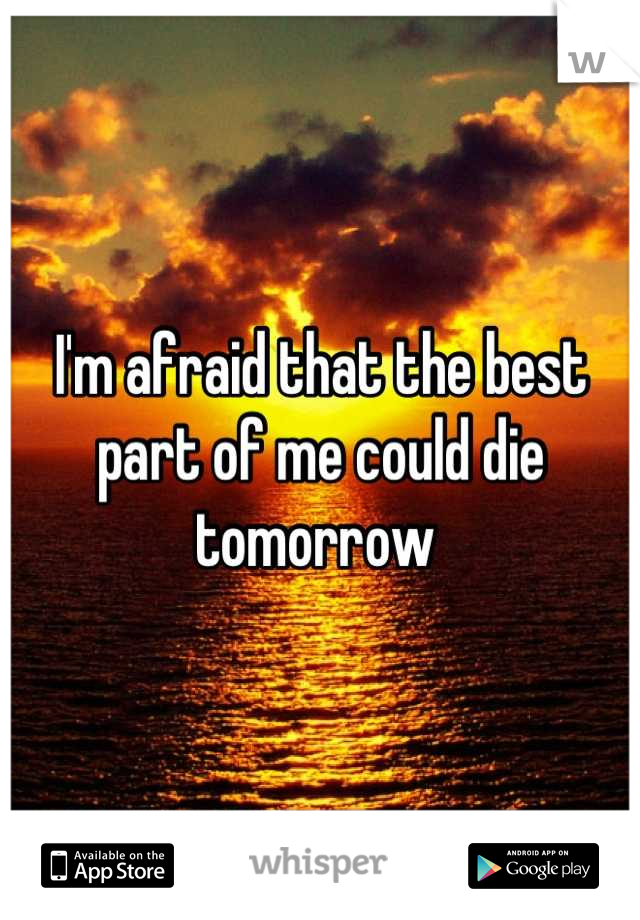 I'm afraid that the best part of me could die tomorrow 