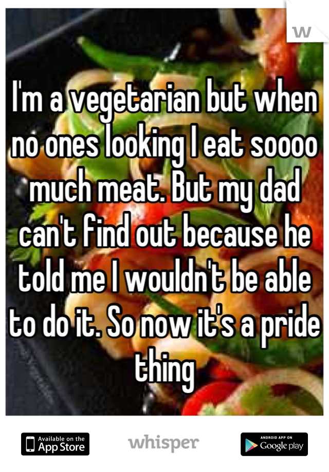 I'm a vegetarian but when no ones looking I eat soooo much meat. But my dad can't find out because he told me I wouldn't be able to do it. So now it's a pride thing