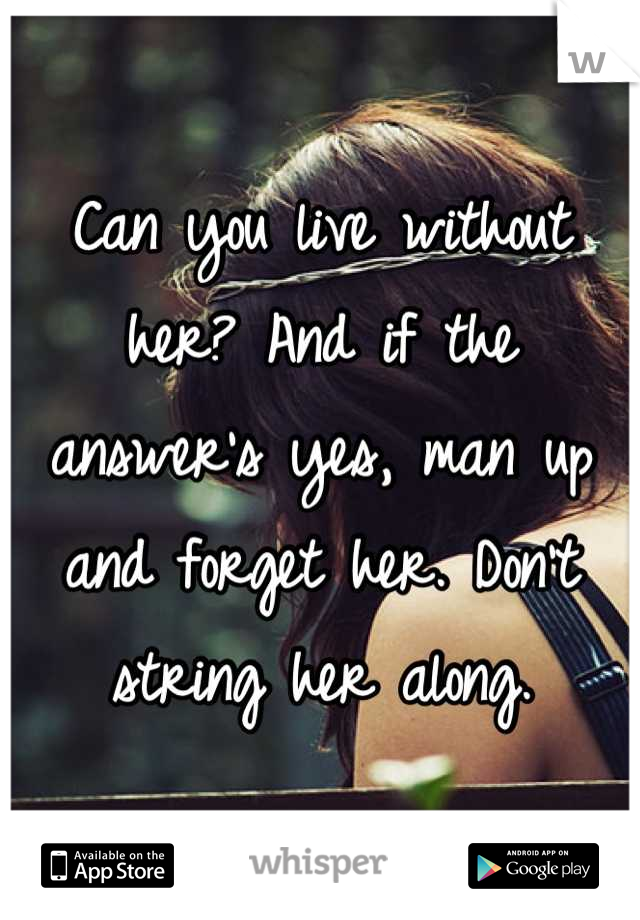 Can you live without her? And if the answer's yes, man up and forget her. Don't string her along.