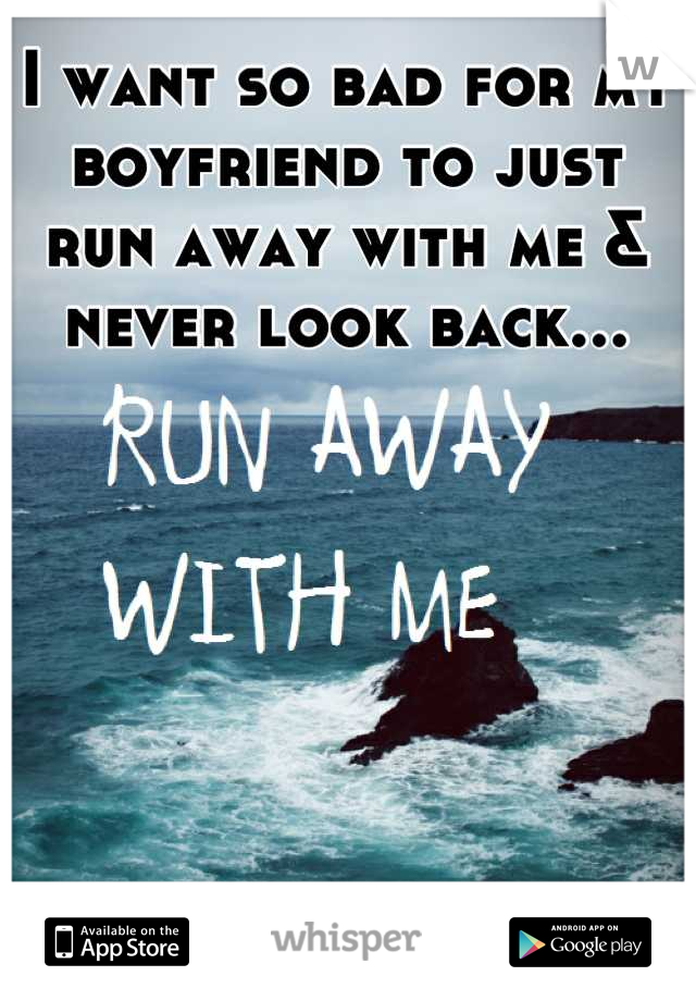 I want so bad for my boyfriend to just run away with me & never look back...