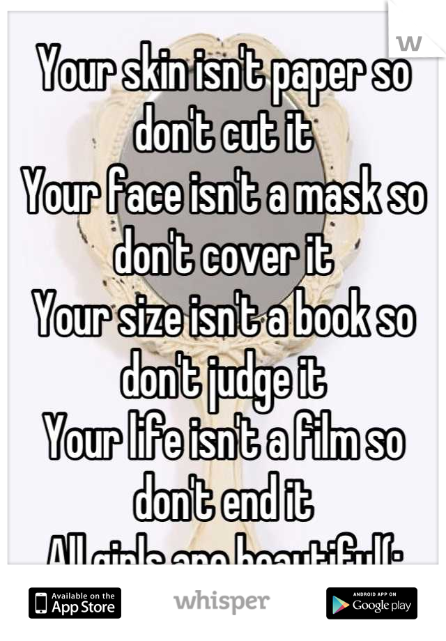 Your skin isn't paper so don't cut it 
Your face isn't a mask so don't cover it
Your size isn't a book so don't judge it
Your life isn't a film so don't end it
All girls are beautiful(: