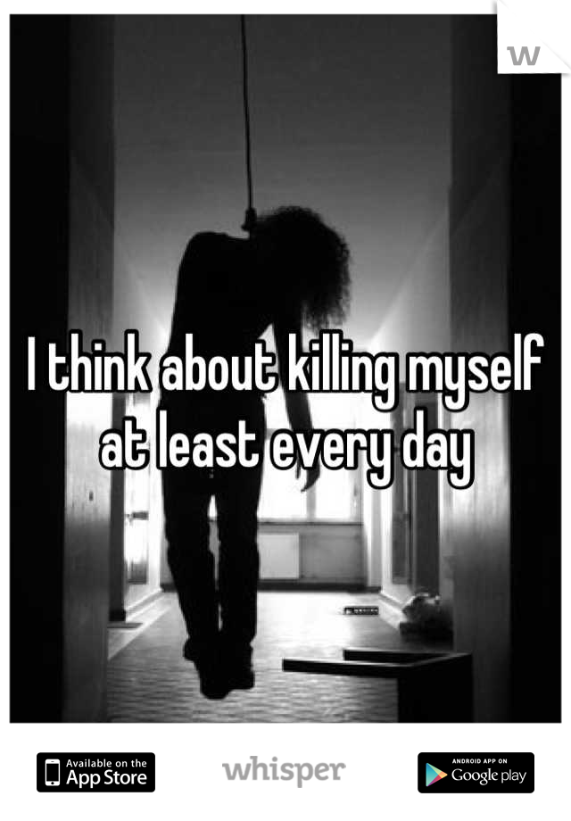 I think about killing myself at least every day