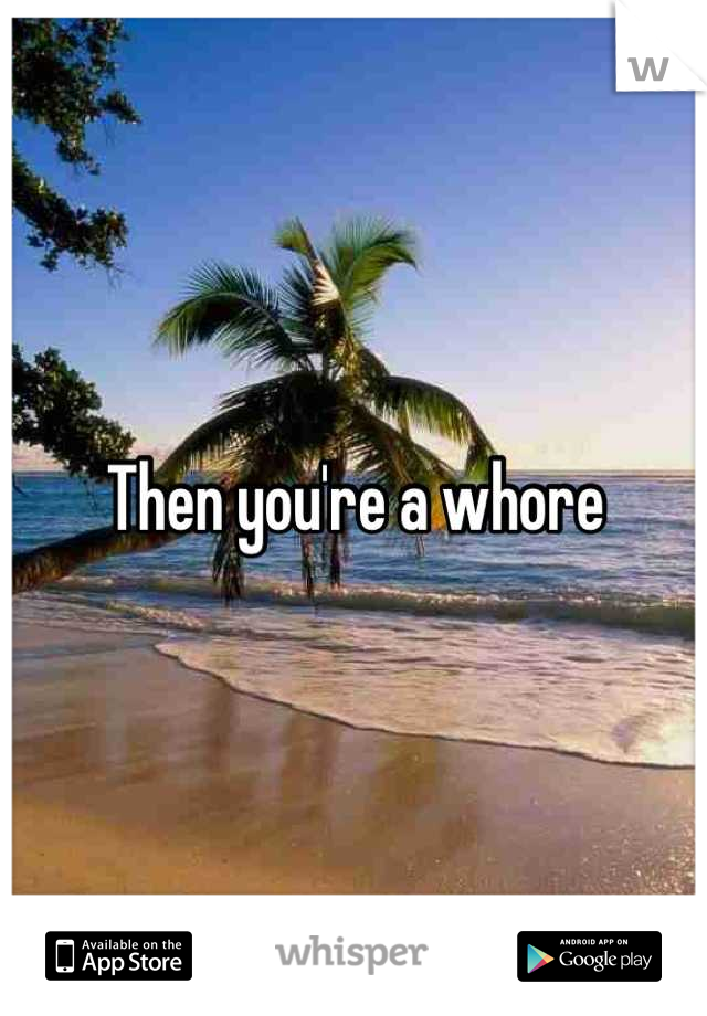 Then you're a whore
