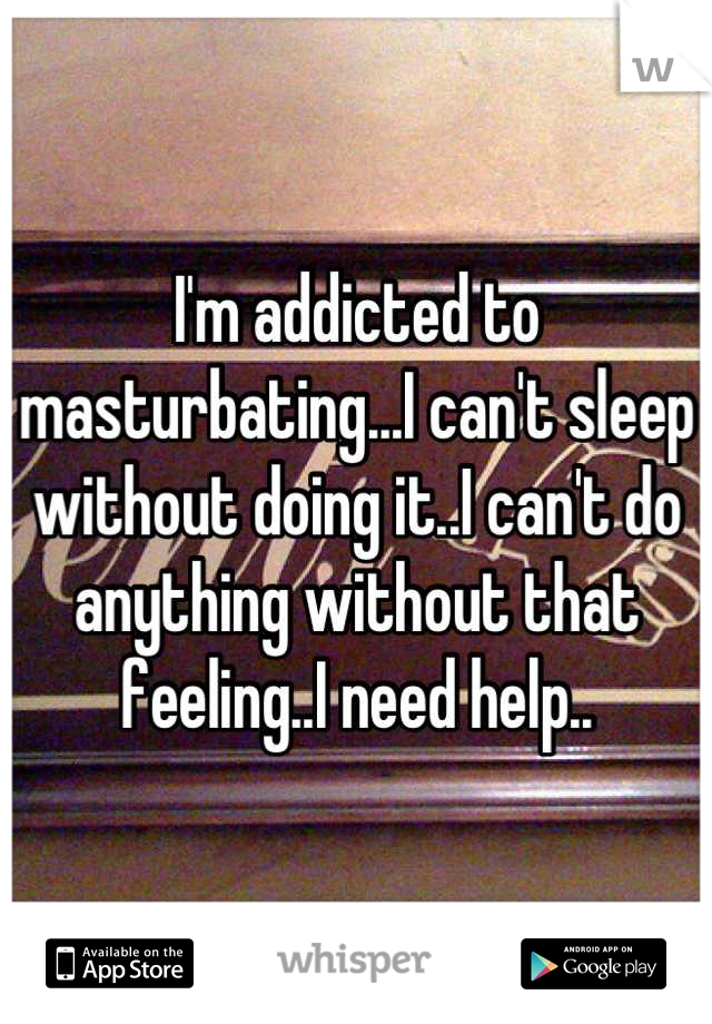 I'm addicted to masturbating...I can't sleep without doing it..I can't do anything without that feeling..I need help..