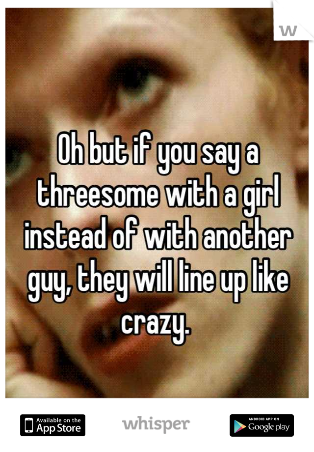Oh but if you say a threesome with a girl instead of with another guy, they will line up like crazy. 