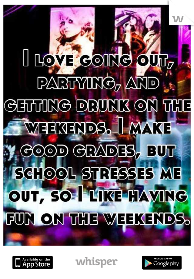 I love going out, partying, and getting drunk on the weekends. I make good grades, but school stresses me out, so I like having fun on the weekends.
