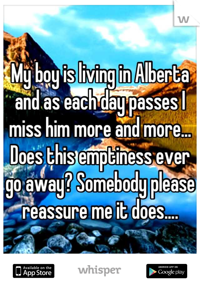 My boy is living in Alberta and as each day passes I miss him more and more... Does this emptiness ever go away? Somebody please reassure me it does....