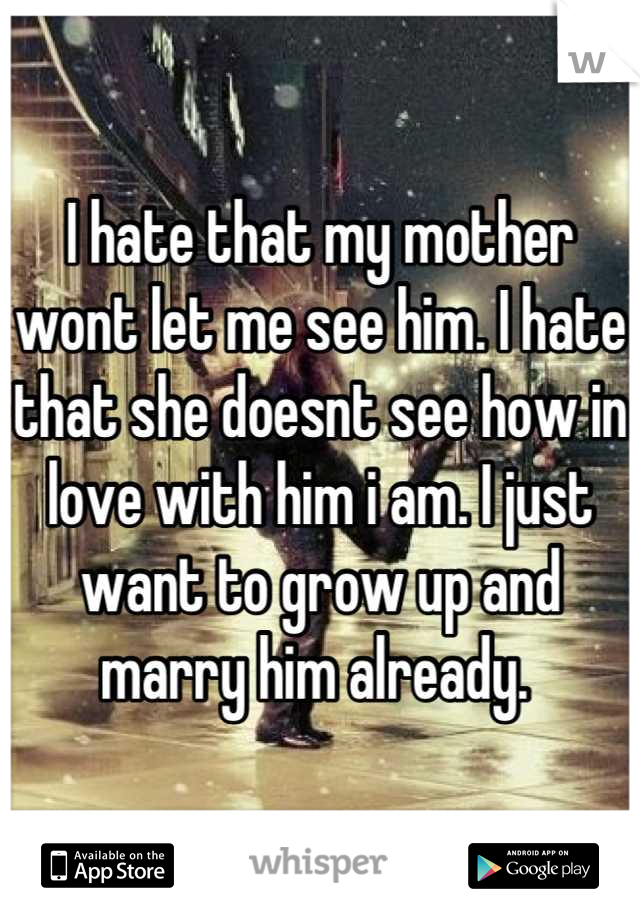I hate that my mother wont let me see him. I hate that she doesnt see how in love with him i am. I just want to grow up and marry him already. 