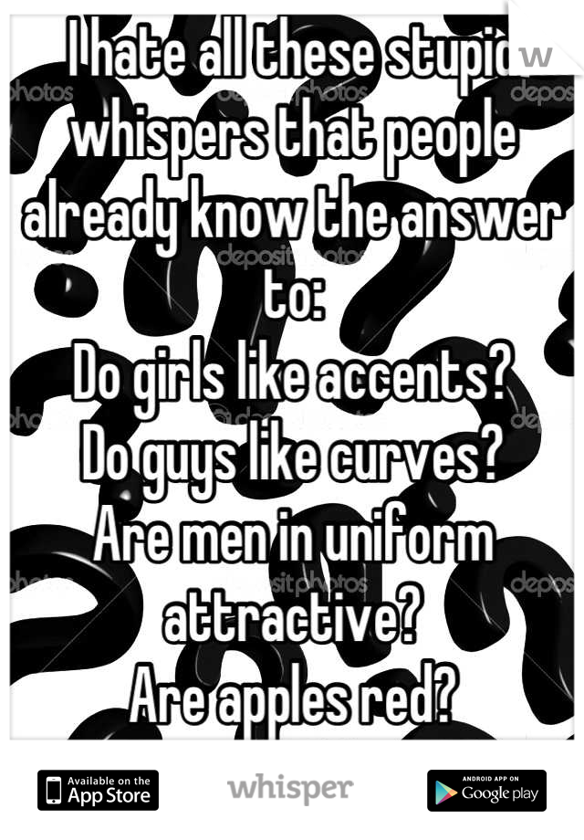 I hate all these stupid whispers that people already know the answer to:
Do girls like accents?
Do guys like curves?
Are men in uniform attractive?
Are apples red?
STFU!