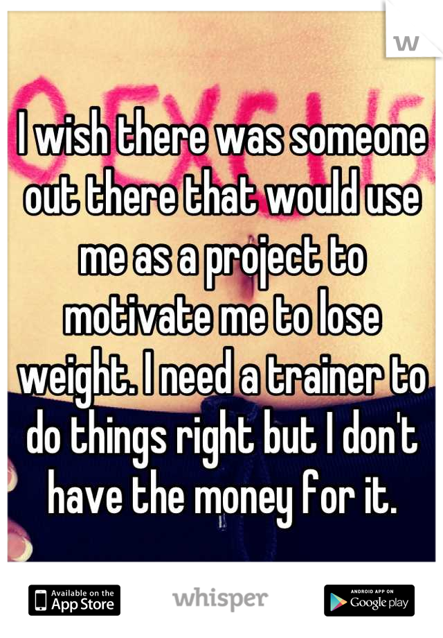 I wish there was someone out there that would use me as a project to motivate me to lose weight. I need a trainer to do things right but I don't have the money for it.