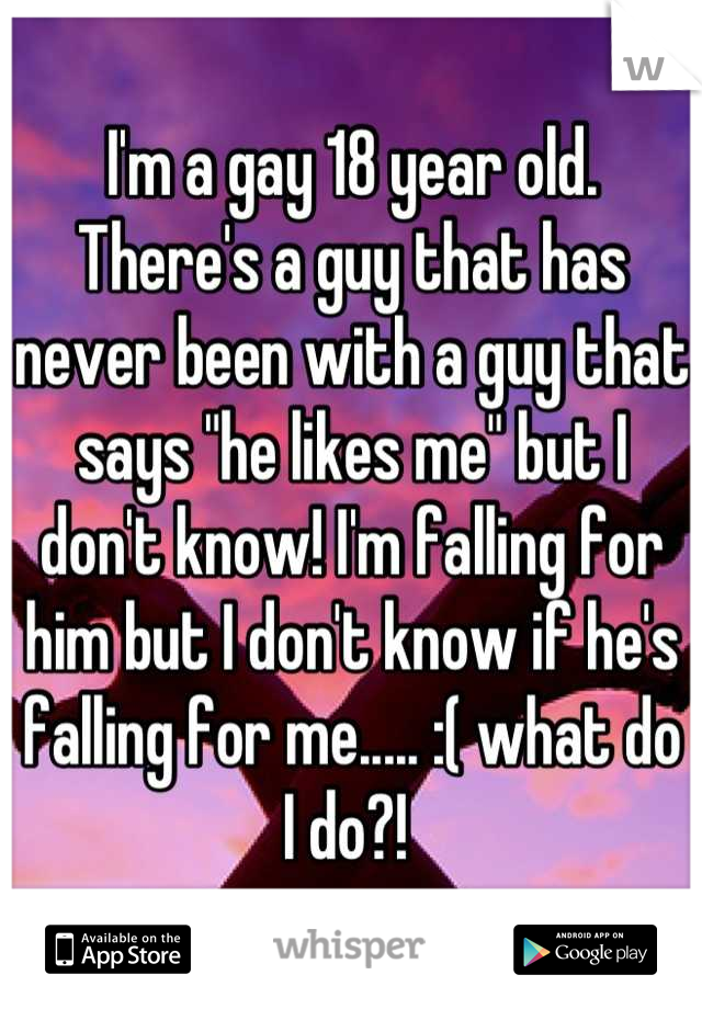 I'm a gay 18 year old. There's a guy that has never been with a guy that says "he likes me" but I don't know! I'm falling for him but I don't know if he's falling for me..... :( what do I do?! 