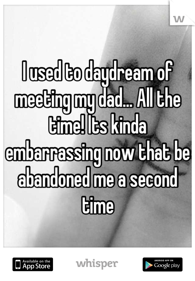 I used to daydream of meeting my dad... All the time! Its kinda embarrassing now that be abandoned me a second time