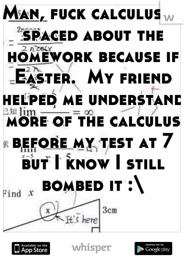 Man, fuck calculus.  I spaced about the homework because if Easter.  My friend helped me understand more of the calculus before my test at 7 but I know I still bombed it :\