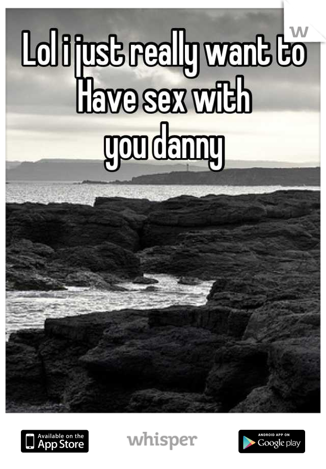 Lol i just really want to 
Have sex with 
you danny