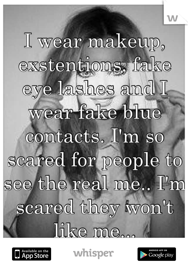 I wear makeup, exstentions, fake eye lashes and I wear fake blue contacts. I'm so scared for people to see the real me.. I'm scared they won't like me...