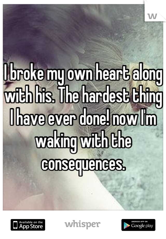 I broke my own heart along with his. The hardest thing I have ever done! now I'm waking with the consequences.