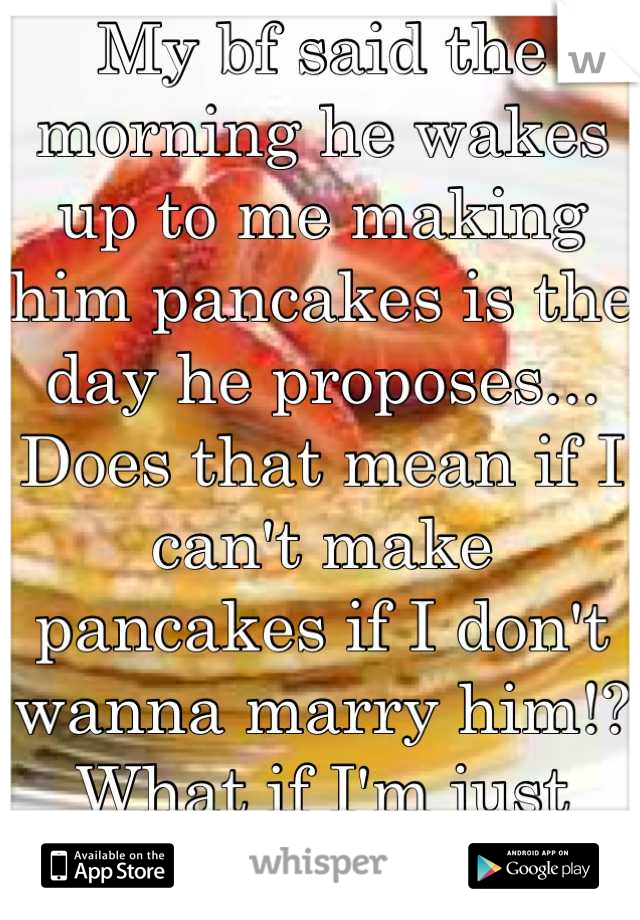 My bf said the morning he wakes up to me making him pancakes is the day he proposes... Does that mean if I can't make pancakes if I don't wanna marry him!? What if I'm just being nice? 