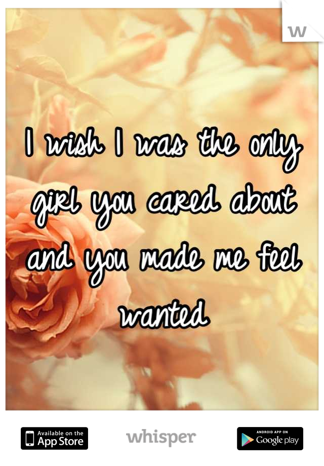I wish I was the only girl you cared about and you made me feel wanted