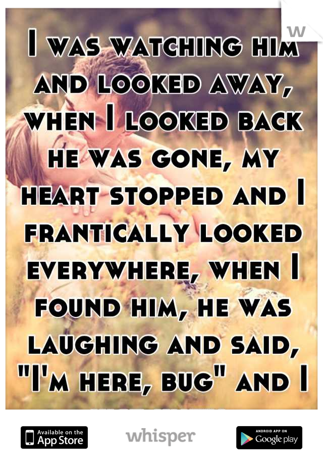 I was watching him and looked away, when I looked back he was gone, my heart stopped and I frantically looked everywhere, when I found him, he was laughing and said, "I'm here, bug" and I just knew. 