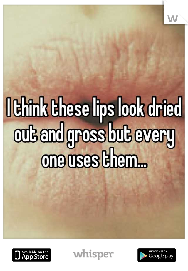 I think these lips look dried out and gross but every one uses them...