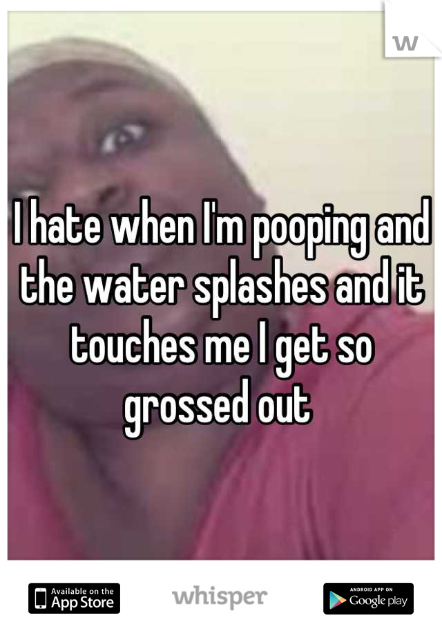 I hate when I'm pooping and the water splashes and it touches me I get so grossed out 