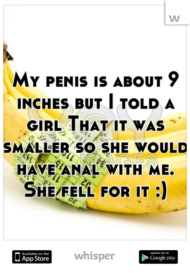 My penis is about 9 inches but I told a girl That it was smaller so she would have anal with me. She fell for it :)