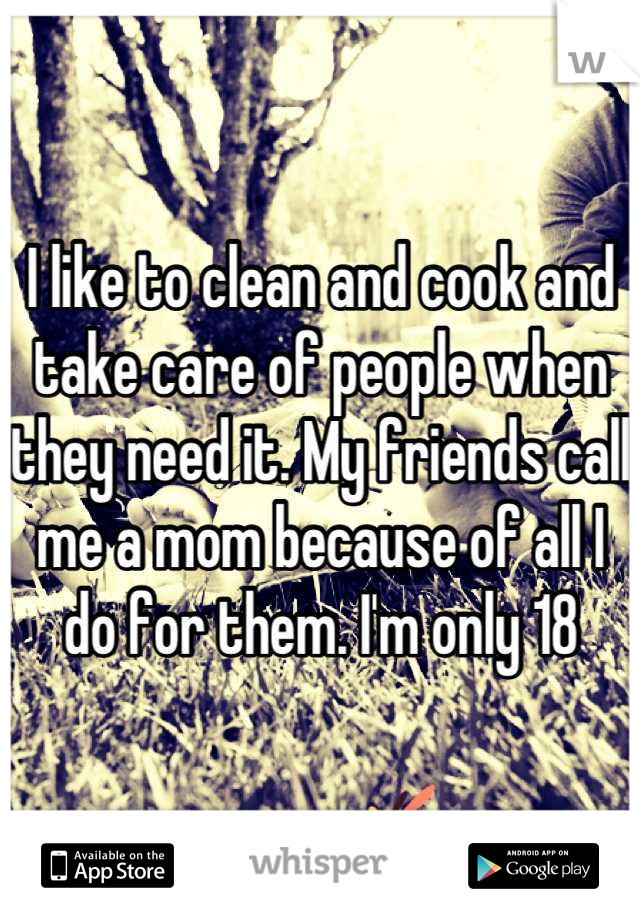 I like to clean and cook and take care of people when they need it. My friends call me a mom because of all I do for them. I'm only 18