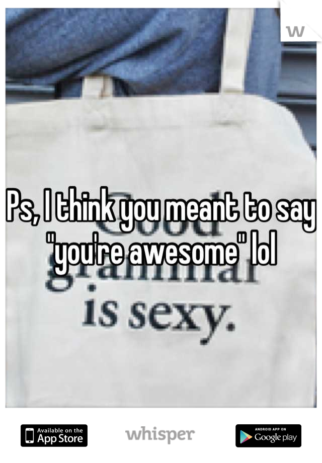 Ps, I think you meant to say "you're awesome" lol