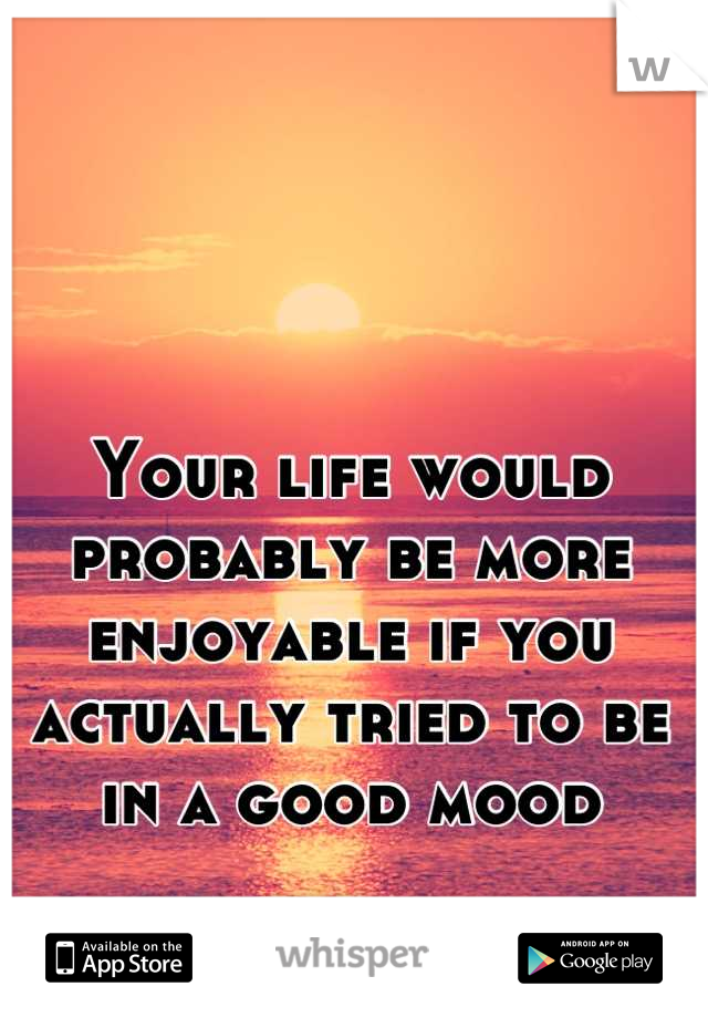 Your life would probably be more enjoyable if you actually tried to be in a good mood