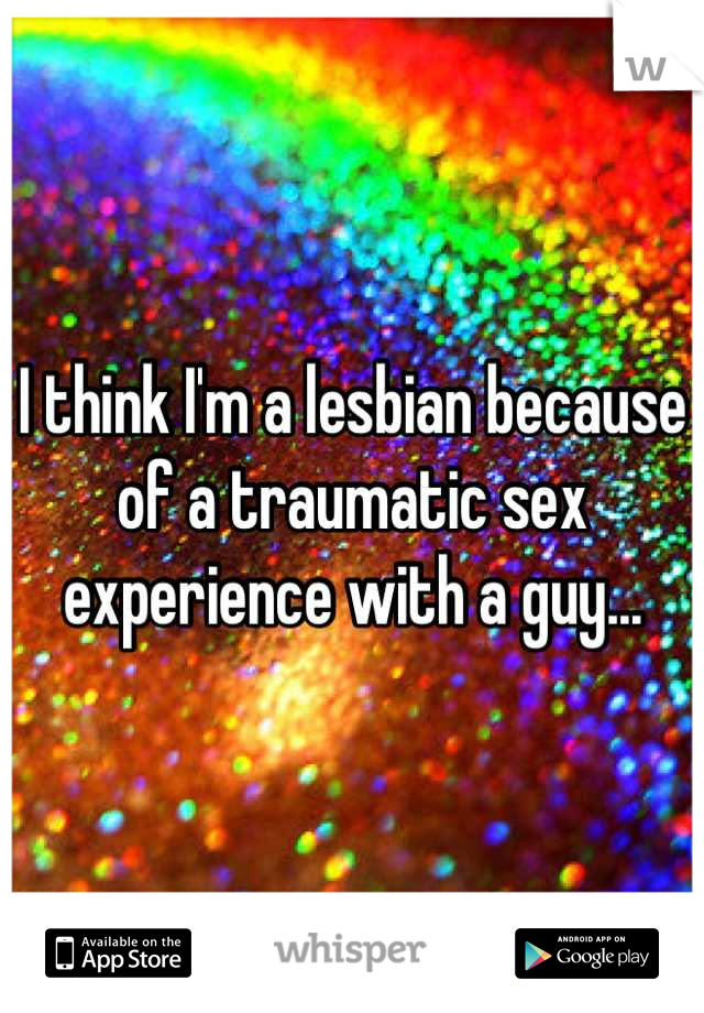 I think I'm a lesbian because of a traumatic sex experience with a guy...