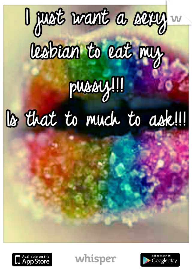 I just want a sexy lesbian to eat my pussy!!! 
Is that to much to ask!!! 
