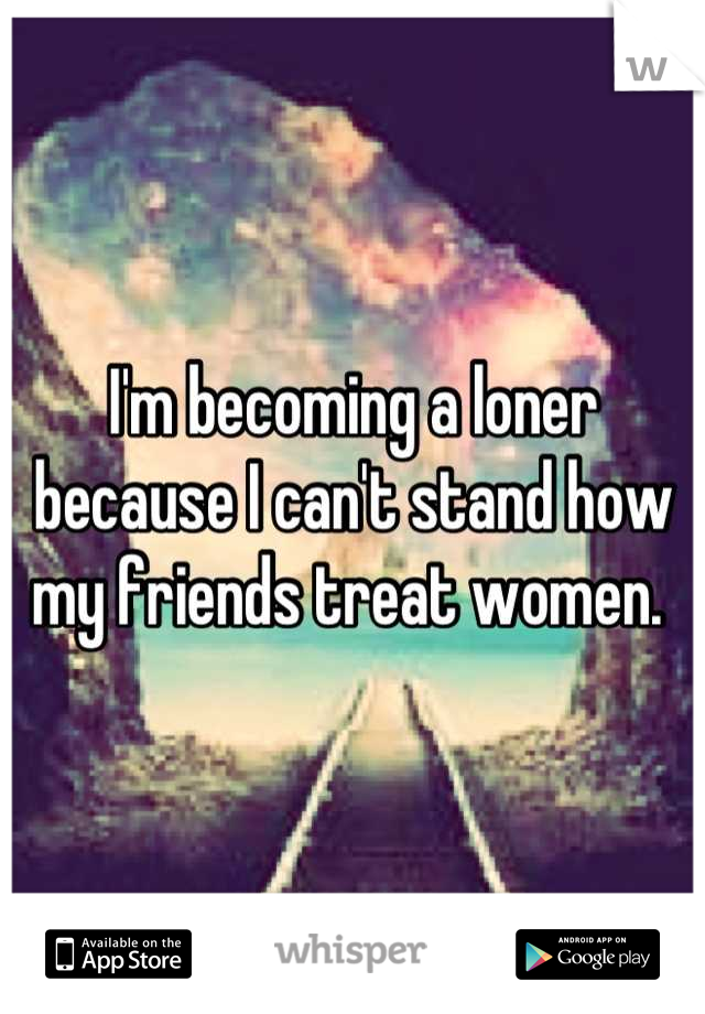 I'm becoming a loner because I can't stand how my friends treat women. 