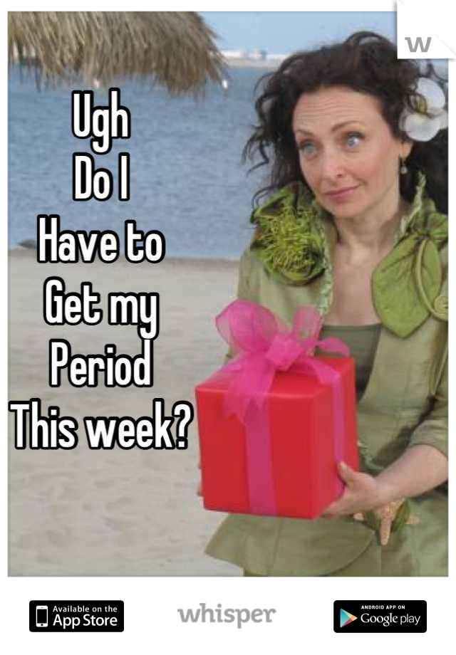 Ugh
Do I
Have to
Get my
Period 
This week?