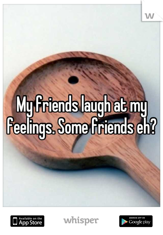 My friends laugh at my feelings. Some friends eh?
