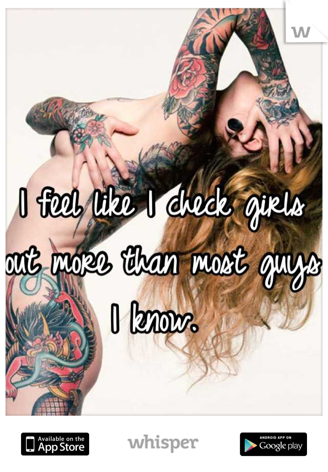 I feel like I check girls out more than most guys I know. 