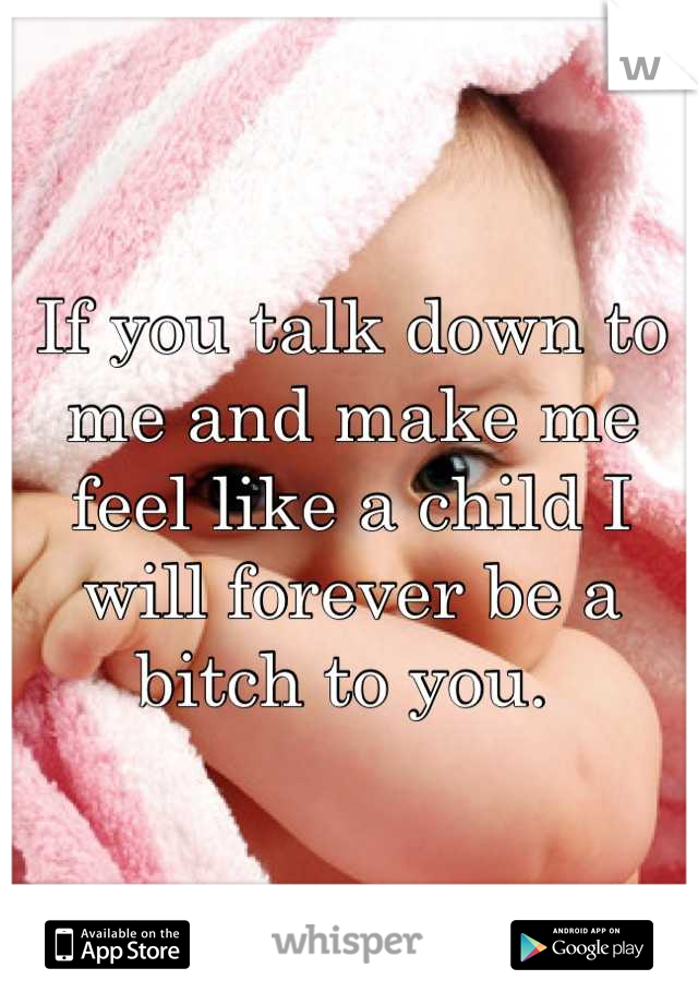 If you talk down to me and make me feel like a child I will forever be a bitch to you. 