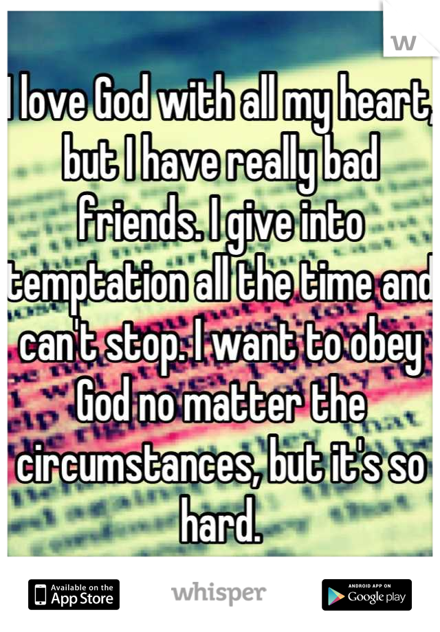 I love God with all my heart, but I have really bad friends. I give into temptation all the time and can't stop. I want to obey God no matter the circumstances, but it's so hard.
