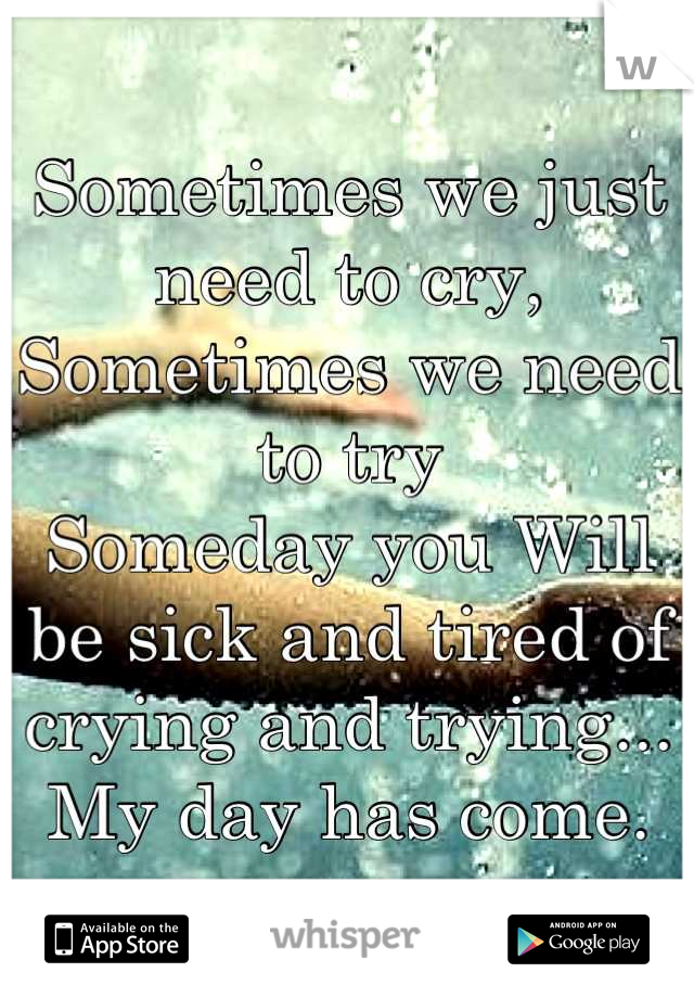 Sometimes we just need to cry,
Sometimes we need to try
Someday you Will be sick and tired of crying and trying... 
My day has come.
