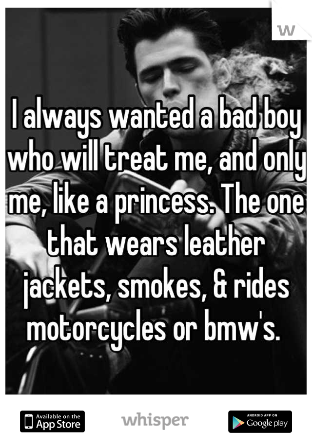I always wanted a bad boy who will treat me, and only me, like a princess. The one that wears leather jackets, smokes, & rides motorcycles or bmw's. 

