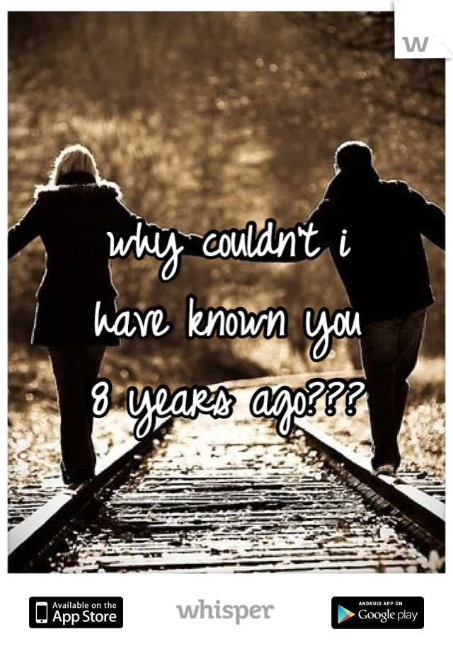 why couldn't i
have known you
8 years ago???